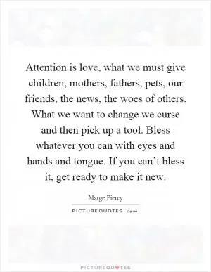 Attention is love, what we must give children, mothers, fathers, pets, our friends, the news, the woes of others. What we want to change we curse and then pick up a tool. Bless whatever you can with eyes and hands and tongue. If you can’t bless it, get ready to make it new Picture Quote #1