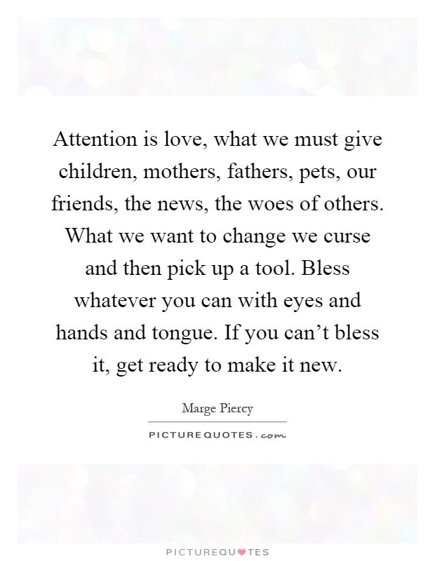Attention is love, what we must give children, mothers, fathers, pets, our friends, the news, the woes of others. What we want to change we curse and then pick up a tool. Bless whatever you can with eyes and hands and tongue. If you can't bless it, get ready to make it new Picture Quote #1