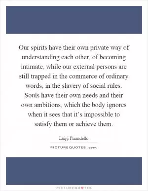 Our spirits have their own private way of understanding each other, of becoming intimate, while our external persons are still trapped in the commerce of ordinary words, in the slavery of social rules. Souls have their own needs and their own ambitions, which the body ignores when it sees that it’s impossible to satisfy them or achieve them Picture Quote #1
