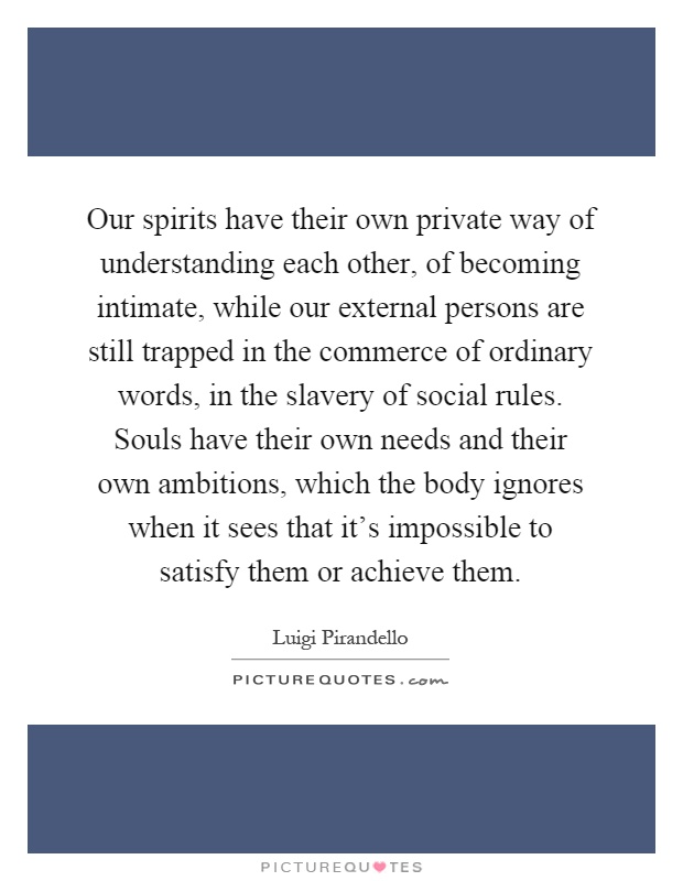 Our spirits have their own private way of understanding each other, of becoming intimate, while our external persons are still trapped in the commerce of ordinary words, in the slavery of social rules. Souls have their own needs and their own ambitions, which the body ignores when it sees that it's impossible to satisfy them or achieve them Picture Quote #1