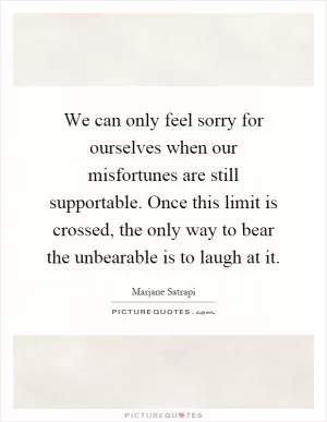 We can only feel sorry for ourselves when our misfortunes are still supportable. Once this limit is crossed, the only way to bear the unbearable is to laugh at it Picture Quote #1