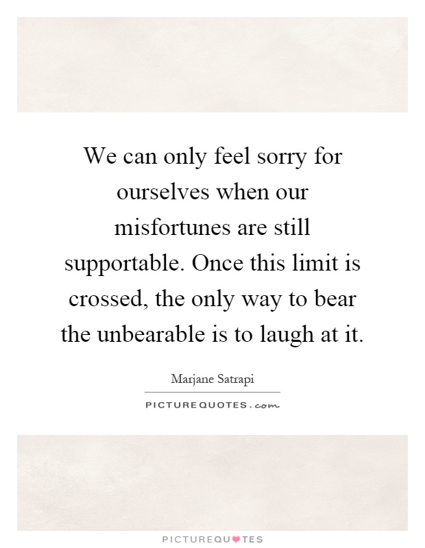 We can only feel sorry for ourselves when our misfortunes are still supportable. Once this limit is crossed, the only way to bear the unbearable is to laugh at it Picture Quote #1