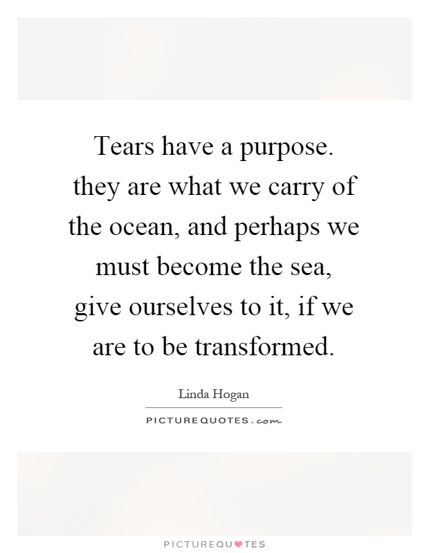 Tears have a purpose. they are what we carry of the ocean, and perhaps we must become the sea, give ourselves to it, if we are to be transformed Picture Quote #1