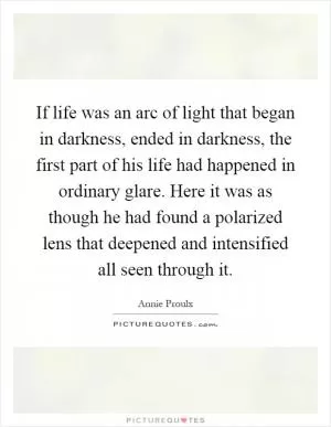If life was an arc of light that began in darkness, ended in darkness, the first part of his life had happened in ordinary glare. Here it was as though he had found a polarized lens that deepened and intensified all seen through it Picture Quote #1