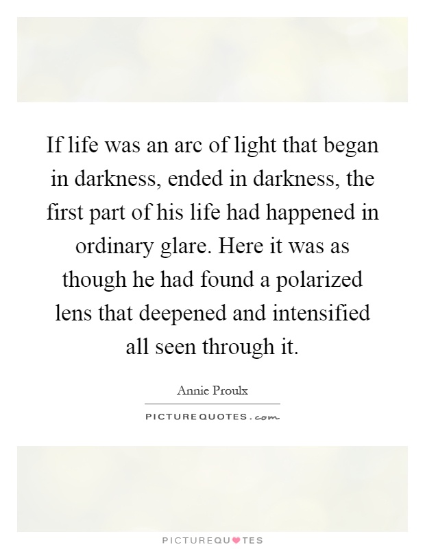 If life was an arc of light that began in darkness, ended in darkness, the first part of his life had happened in ordinary glare. Here it was as though he had found a polarized lens that deepened and intensified all seen through it Picture Quote #1