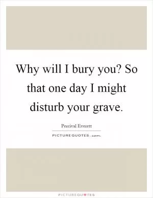 Why will I bury you? So that one day I might disturb your grave Picture Quote #1