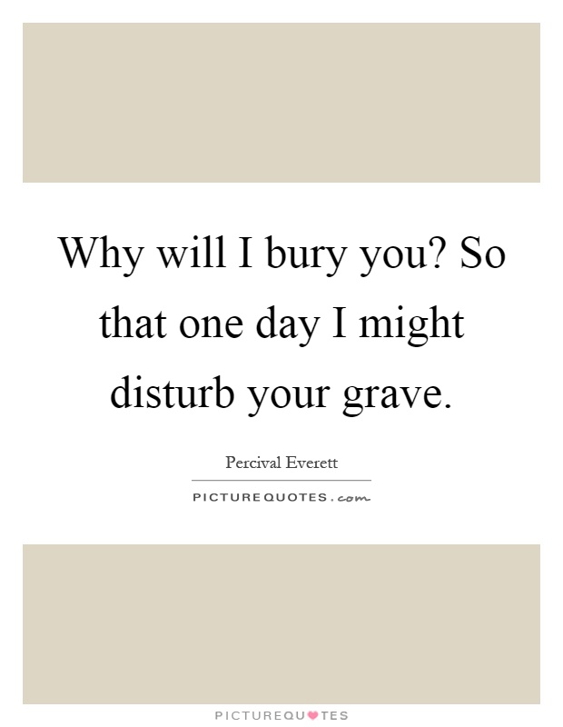 Why will I bury you? So that one day I might disturb your grave Picture Quote #1