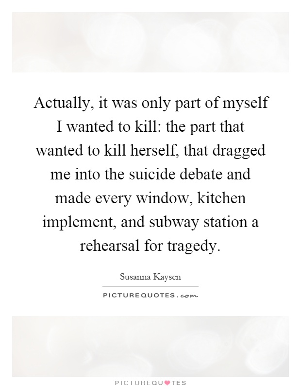 Actually, it was only part of myself I wanted to kill: the part that wanted to kill herself, that dragged me into the suicide debate and made every window, kitchen implement, and subway station a rehearsal for tragedy Picture Quote #1