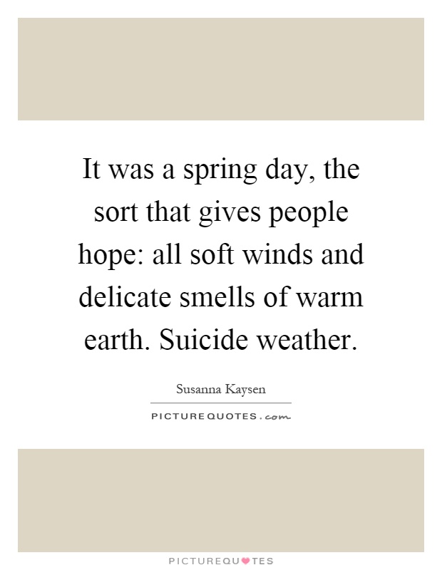 It was a spring day, the sort that gives people hope: all soft winds and delicate smells of warm earth. Suicide weather Picture Quote #1