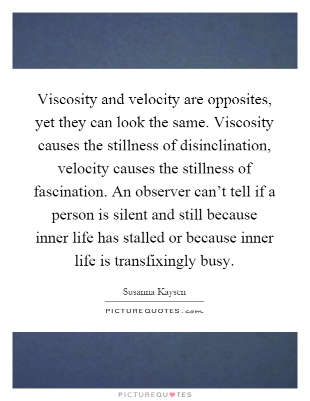 Viscosity and velocity are opposites, yet they can look the same. Viscosity causes the stillness of disinclination, velocity causes the stillness of fascination. An observer can't tell if a person is silent and still because inner life has stalled or because inner life is transfixingly busy Picture Quote #1