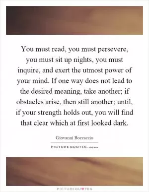 You must read, you must persevere, you must sit up nights, you must inquire, and exert the utmost power of your mind. If one way does not lead to the desired meaning, take another; if obstacles arise, then still another; until, if your strength holds out, you will find that clear which at first looked dark Picture Quote #1