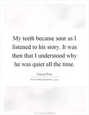 My teeth became sour as I listened to his story. It was then that I understood why he was quiet all the time Picture Quote #1