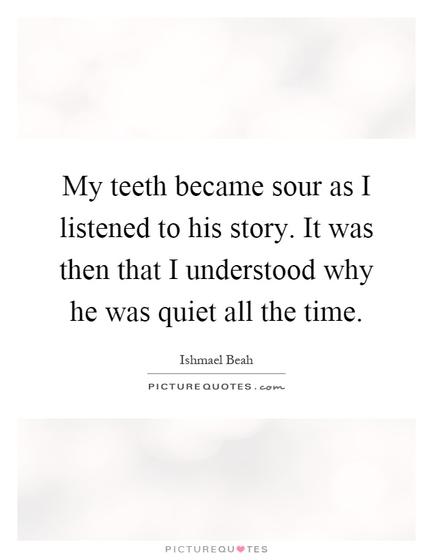 My teeth became sour as I listened to his story. It was then that I understood why he was quiet all the time Picture Quote #1