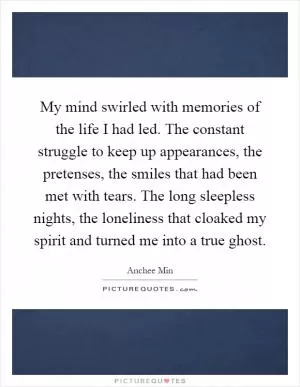 My mind swirled with memories of the life I had led. The constant struggle to keep up appearances, the pretenses, the smiles that had been met with tears. The long sleepless nights, the loneliness that cloaked my spirit and turned me into a true ghost Picture Quote #1
