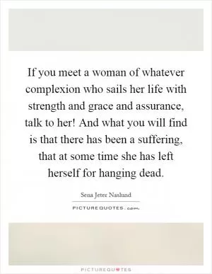 If you meet a woman of whatever complexion who sails her life with strength and grace and assurance, talk to her! And what you will find is that there has been a suffering, that at some time she has left herself for hanging dead Picture Quote #1