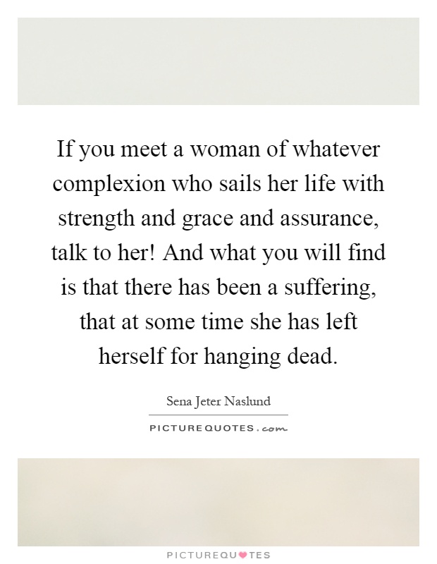 If you meet a woman of whatever complexion who sails her life with strength and grace and assurance, talk to her! And what you will find is that there has been a suffering, that at some time she has left herself for hanging dead Picture Quote #1