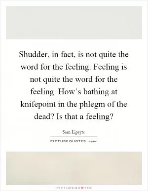 Shudder, in fact, is not quite the word for the feeling. Feeling is not quite the word for the feeling. How’s bathing at knifepoint in the phlegm of the dead? Is that a feeling? Picture Quote #1