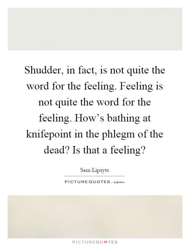 Shudder, in fact, is not quite the word for the feeling. Feeling is not quite the word for the feeling. How's bathing at knifepoint in the phlegm of the dead? Is that a feeling? Picture Quote #1