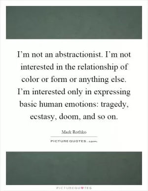 I’m not an abstractionist. I’m not interested in the relationship of color or form or anything else. I’m interested only in expressing basic human emotions: tragedy, ecstasy, doom, and so on Picture Quote #1