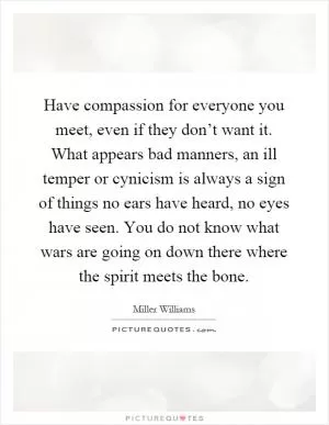 Have compassion for everyone you meet, even if they don’t want it. What appears bad manners, an ill temper or cynicism is always a sign of things no ears have heard, no eyes have seen. You do not know what wars are going on down there where the spirit meets the bone Picture Quote #1