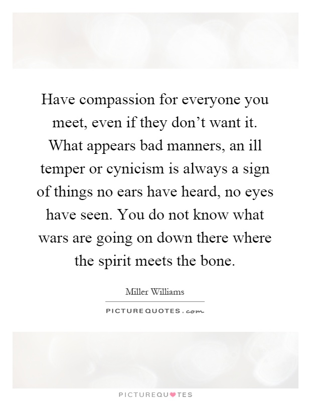 Have compassion for everyone you meet, even if they don't want it. What appears bad manners, an ill temper or cynicism is always a sign of things no ears have heard, no eyes have seen. You do not know what wars are going on down there where the spirit meets the bone Picture Quote #1