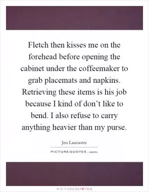 Fletch then kisses me on the forehead before opening the cabinet under the coffeemaker to grab placemats and napkins. Retrieving these items is his job because I kind of don’t like to bend. I also refuse to carry anything heavier than my purse Picture Quote #1