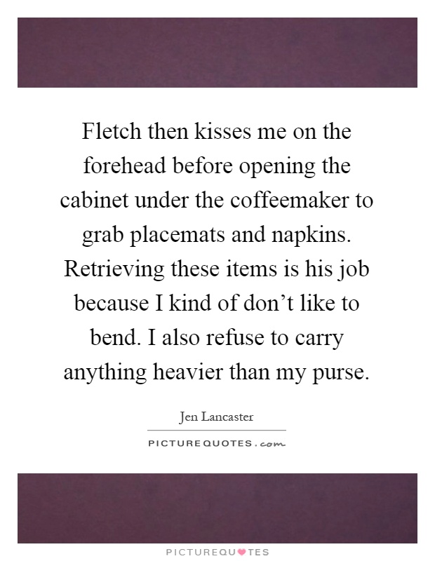 Fletch then kisses me on the forehead before opening the cabinet under the coffeemaker to grab placemats and napkins. Retrieving these items is his job because I kind of don't like to bend. I also refuse to carry anything heavier than my purse Picture Quote #1