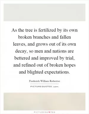 As the tree is fertilized by its own broken branches and fallen leaves, and grows out of its own decay, so men and nations are bettered and improved by trial, and refined out of broken hopes and blighted expectations Picture Quote #1