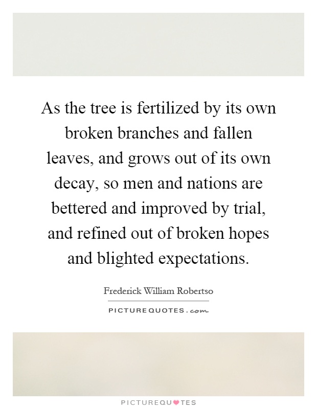 As the tree is fertilized by its own broken branches and fallen leaves, and grows out of its own decay, so men and nations are bettered and improved by trial, and refined out of broken hopes and blighted expectations Picture Quote #1