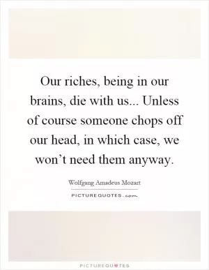 Our riches, being in our brains, die with us... Unless of course someone chops off our head, in which case, we won’t need them anyway Picture Quote #1