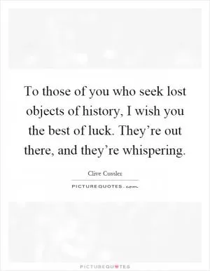 To those of you who seek lost objects of history, I wish you the best of luck. They’re out there, and they’re whispering Picture Quote #1
