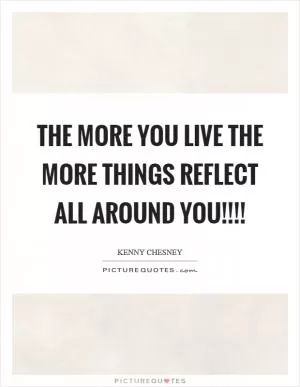 The more you live the more things reflect all around you!!!! Picture Quote #1