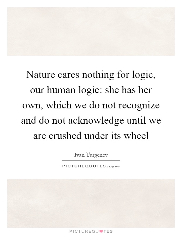 Nature cares nothing for logic, our human logic: she has her own, which we do not recognize and do not acknowledge until we are crushed under its wheel Picture Quote #1