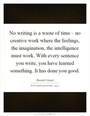 No writing is a waste of time – no creative work where the feelings, the imagination, the intelligence must work. With every sentence you write, you have learned something. It has done you good Picture Quote #1
