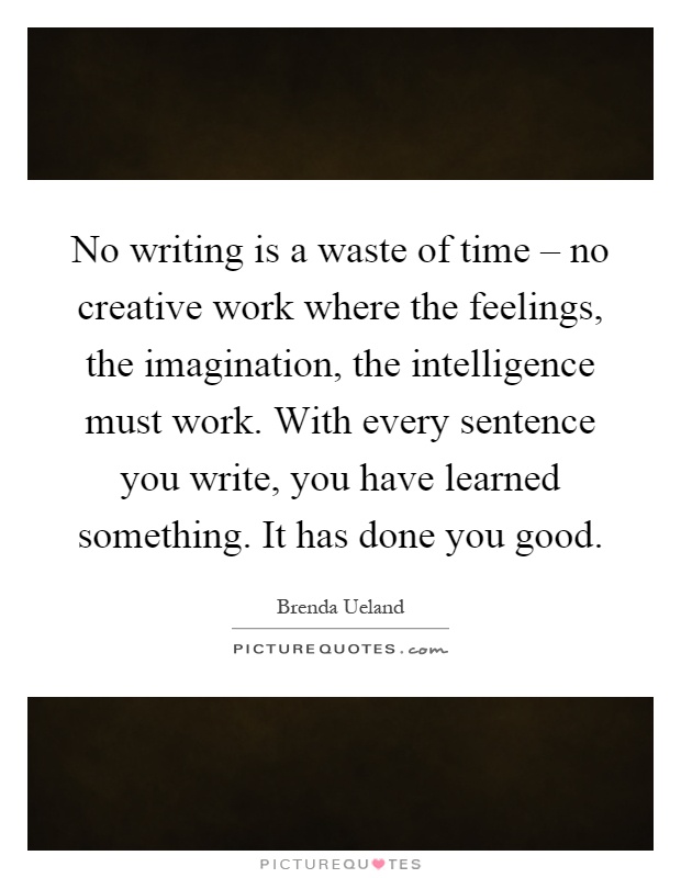 No writing is a waste of time – no creative work where the feelings, the imagination, the intelligence must work. With every sentence you write, you have learned something. It has done you good Picture Quote #1