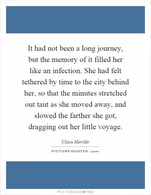 It had not been a long journey, but the memory of it filled her like an infection. She had felt tethered by time to the city behind her, so that the minutes stretched out taut as she moved away, and slowed the farther she got, dragging out her little voyage Picture Quote #1