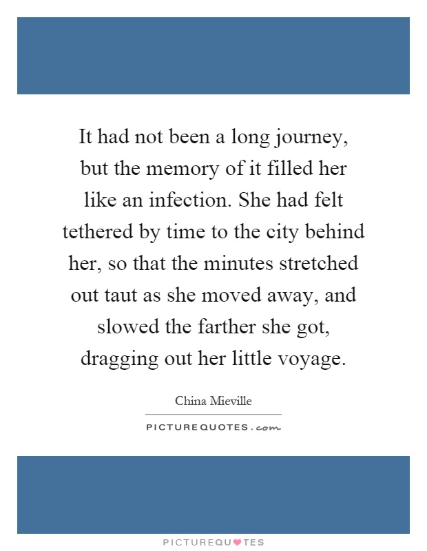 It had not been a long journey, but the memory of it filled her like an infection. She had felt tethered by time to the city behind her, so that the minutes stretched out taut as she moved away, and slowed the farther she got, dragging out her little voyage Picture Quote #1