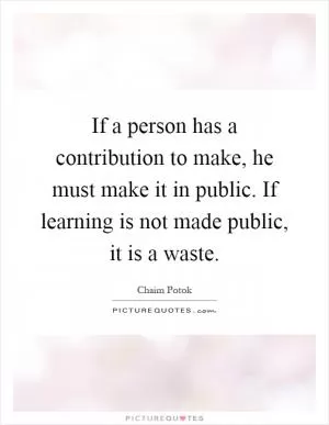 If a person has a contribution to make, he must make it in public. If learning is not made public, it is a waste Picture Quote #1