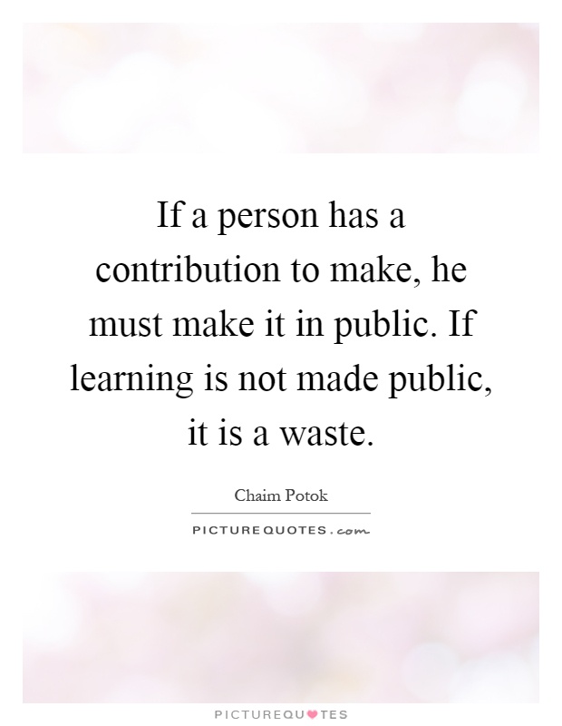 If a person has a contribution to make, he must make it in public. If learning is not made public, it is a waste Picture Quote #1