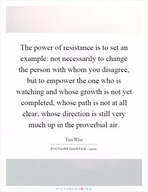 The power of resistance is to set an example: not necessarily to change the person with whom you disagree, but to empower the one who is watching and whose growth is not yet completed, whose path is not at all clear, whose direction is still very much up in the proverbial air Picture Quote #1