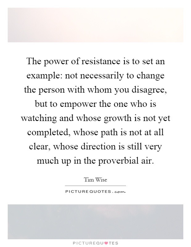 The power of resistance is to set an example: not necessarily to change the person with whom you disagree, but to empower the one who is watching and whose growth is not yet completed, whose path is not at all clear, whose direction is still very much up in the proverbial air Picture Quote #1