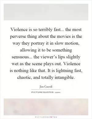 Violence is so terribly fast... the most perverse thing about the movies is the way they portray it in slow motion, allowing it to be something sensuous... the viewer’s lips slightly wet as the scene plays out. Violence is nothing like that. It is lightning fast, chaotic, and totally intangible Picture Quote #1