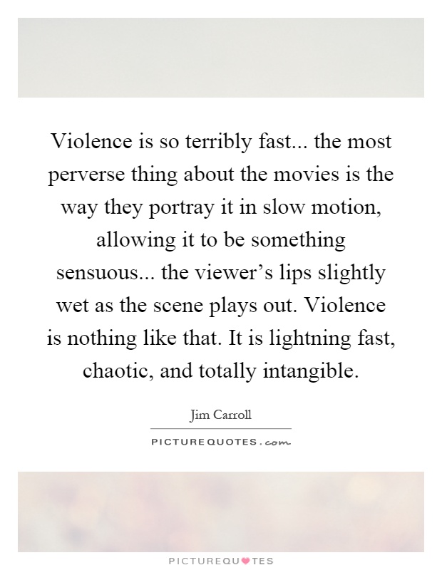 Violence is so terribly fast... the most perverse thing about the movies is the way they portray it in slow motion, allowing it to be something sensuous... the viewer's lips slightly wet as the scene plays out. Violence is nothing like that. It is lightning fast, chaotic, and totally intangible Picture Quote #1
