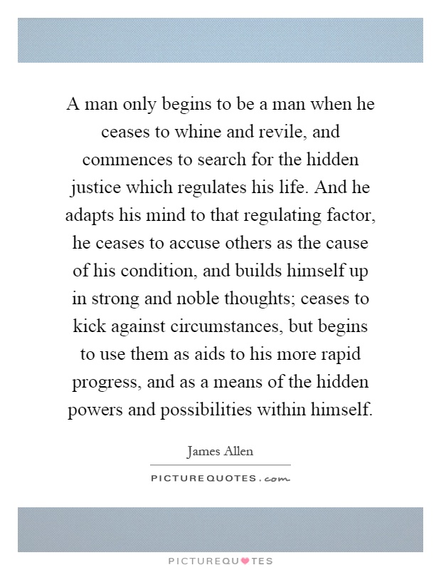 A man only begins to be a man when he ceases to whine and revile, and commences to search for the hidden justice which regulates his life. And he adapts his mind to that regulating factor, he ceases to accuse others as the cause of his condition, and builds himself up in strong and noble thoughts; ceases to kick against circumstances, but begins to use them as aids to his more rapid progress, and as a means of the hidden powers and possibilities within himself Picture Quote #1