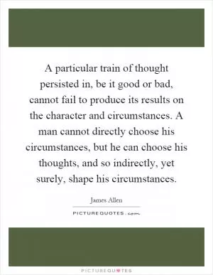 A particular train of thought persisted in, be it good or bad, cannot fail to produce its results on the character and circumstances. A man cannot directly choose his circumstances, but he can choose his thoughts, and so indirectly, yet surely, shape his circumstances Picture Quote #1