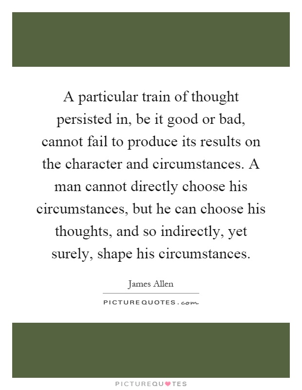 A particular train of thought persisted in, be it good or bad, cannot fail to produce its results on the character and circumstances. A man cannot directly choose his circumstances, but he can choose his thoughts, and so indirectly, yet surely, shape his circumstances Picture Quote #1