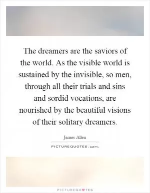 The dreamers are the saviors of the world. As the visible world is sustained by the invisible, so men, through all their trials and sins and sordid vocations, are nourished by the beautiful visions of their solitary dreamers Picture Quote #1