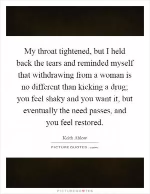 My throat tightened, but I held back the tears and reminded myself that withdrawing from a woman is no different than kicking a drug; you feel shaky and you want it, but eventually the need passes, and you feel restored Picture Quote #1