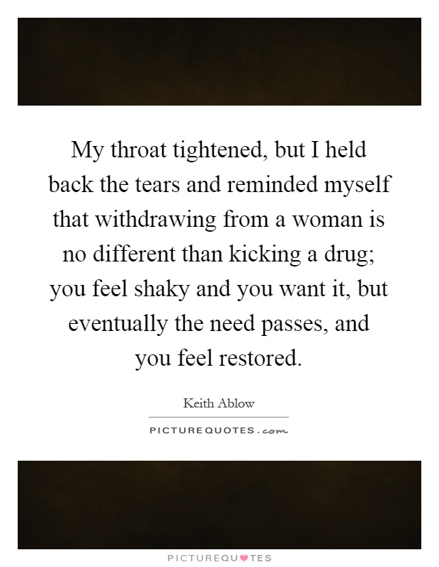 My throat tightened, but I held back the tears and reminded myself that withdrawing from a woman is no different than kicking a drug; you feel shaky and you want it, but eventually the need passes, and you feel restored Picture Quote #1