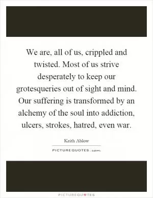 We are, all of us, crippled and twisted. Most of us strive desperately to keep our grotesqueries out of sight and mind. Our suffering is transformed by an alchemy of the soul into addiction, ulcers, strokes, hatred, even war Picture Quote #1